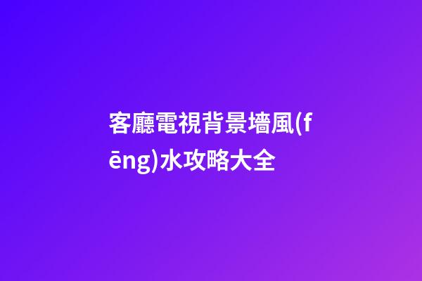 客廳電視背景墻風(fēng)水攻略大全