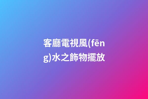 客廳電視風(fēng)水之飾物擺放