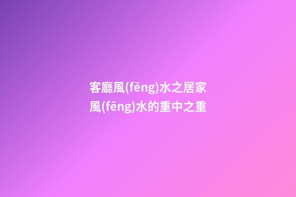 客廳風(fēng)水之居家風(fēng)水的重中之重