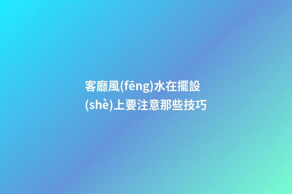 客廳風(fēng)水在擺設(shè)上要注意那些技巧