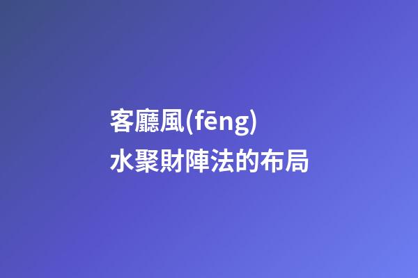 客廳風(fēng)水聚財陣法的布局
