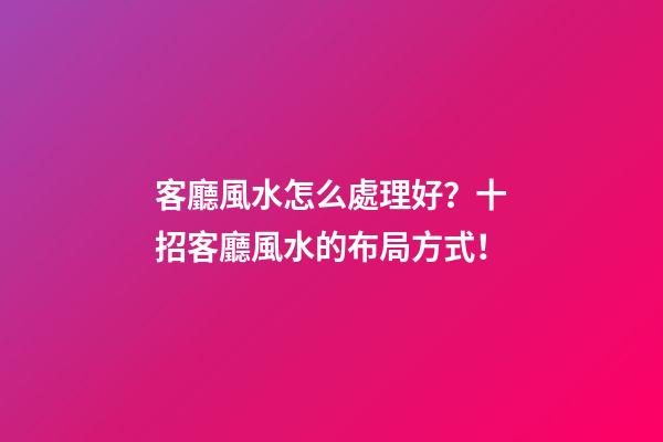 客廳風水怎么處理好？十招客廳風水的布局方式！
