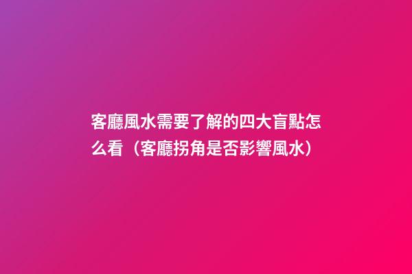 客廳風水需要了解的四大盲點怎么看（客廳拐角是否影響風水）