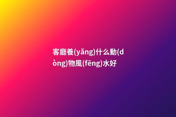 客廳養(yǎng)什么動(dòng)物風(fēng)水好