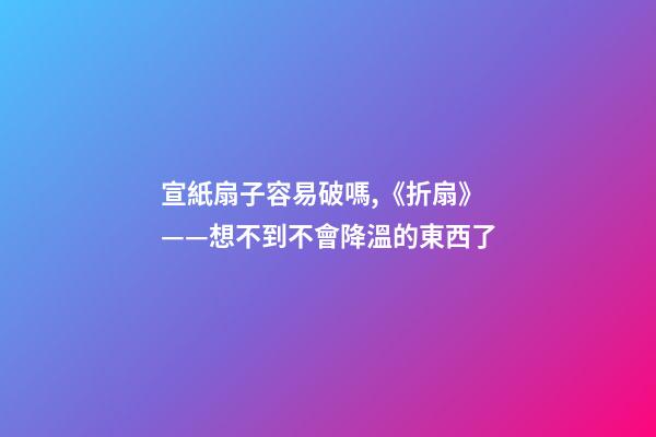 宣紙扇子容易破嗎,《折扇》——想不到不會降溫的東西了-第1張-觀點-玄機(jī)派