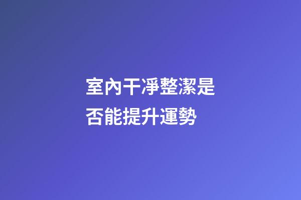 室內干凈整潔是否能提升運勢