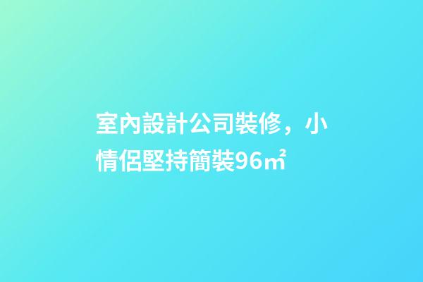 室內設計公司裝修，小情侶堅持簡裝96㎡-第1張-觀點-玄機派