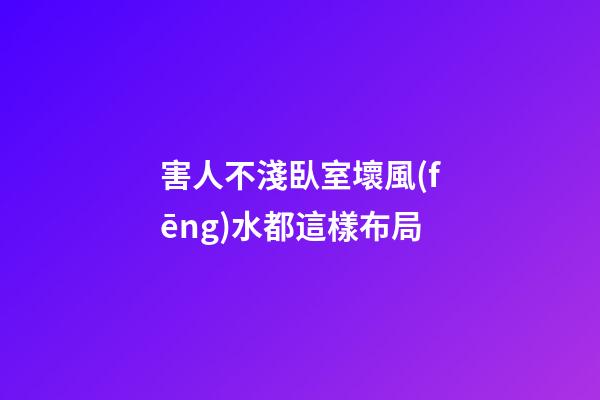 害人不淺臥室壞風(fēng)水都這樣布局