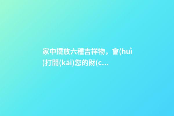 家中擺放六種吉祥物，會(huì)打開(kāi)您的財(cái)運(yùn)大門(mén)！（家里放什么吉祥物招財(cái)）