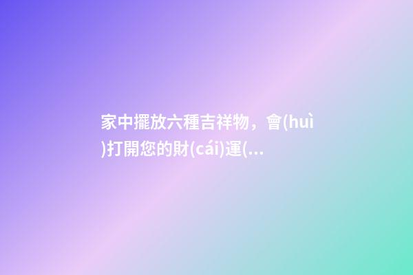 家中擺放六種吉祥物，會(huì)打開您的財(cái)運(yùn)大門！（家里放什么吉祥物招財(cái)）