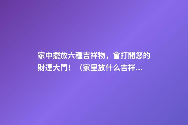 家中擺放六種吉祥物，會打開您的財運大門！（家里放什么吉祥物招財）