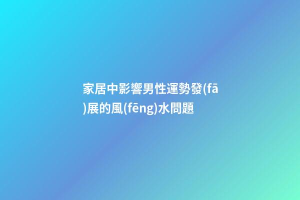 家居中影響男性運勢發(fā)展的風(fēng)水問題