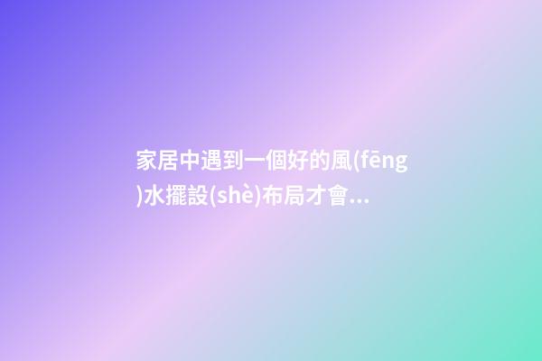 家居中遇到一個好的風(fēng)水擺設(shè)布局才會有好的作用