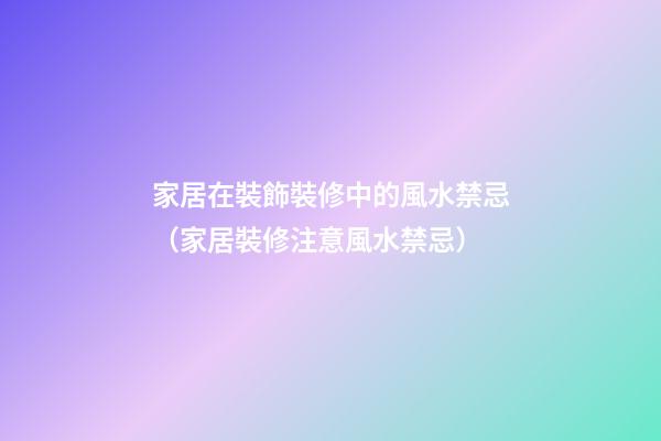 家居在裝飾裝修中的風水禁忌（家居裝修注意風水禁忌）