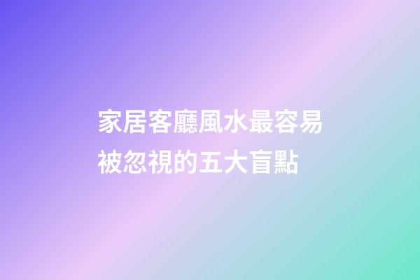 家居客廳風水最容易被忽視的五大盲點