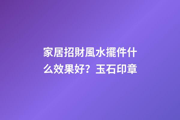 家居招財風水擺件什么效果好？玉石印章