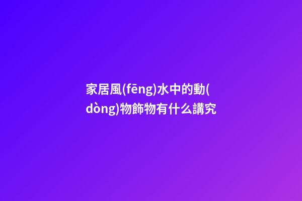 家居風(fēng)水中的動(dòng)物飾物有什么講究