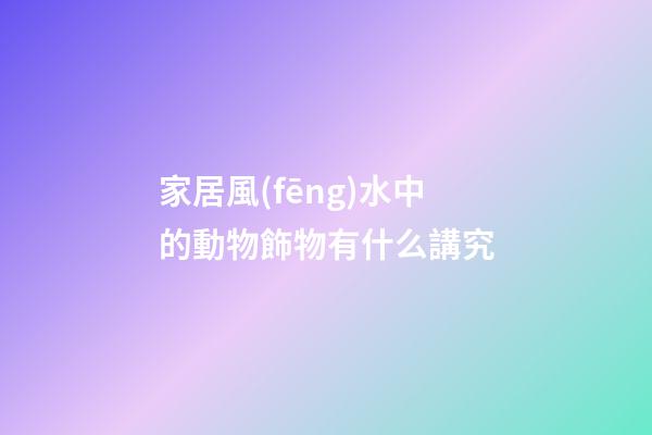 家居風(fēng)水中的動物飾物有什么講究