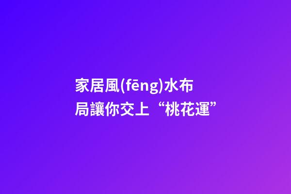 家居風(fēng)水布局讓你交上“桃花運”