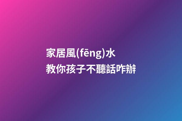 家居風(fēng)水教你孩子不聽話咋辦