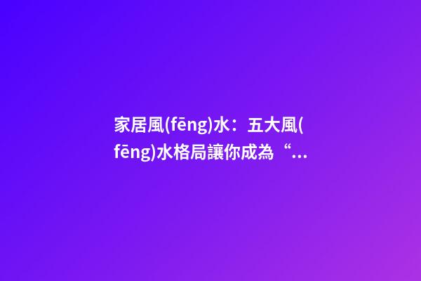 家居風(fēng)水：五大風(fēng)水格局讓你成為“剩”斗士