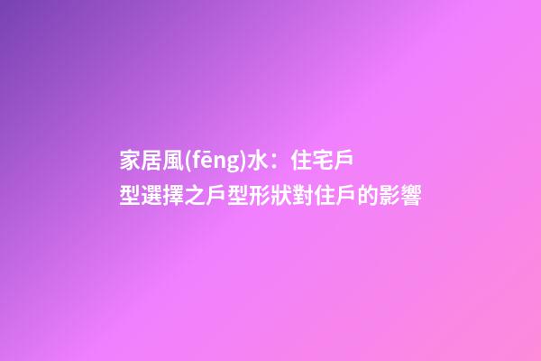 家居風(fēng)水：住宅戶型選擇之戶型形狀對住戶的影響