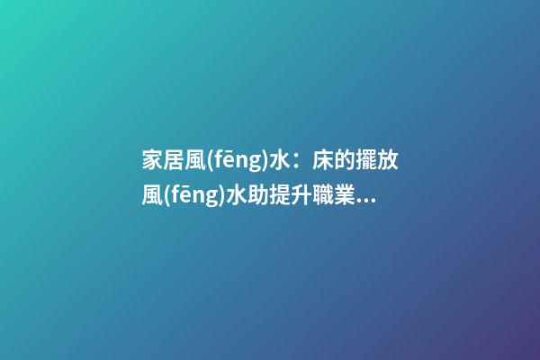 家居風(fēng)水：床的擺放風(fēng)水助提升職業(yè)運(yùn)