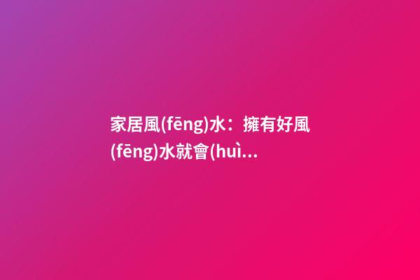 家居風(fēng)水：擁有好風(fēng)水就會(huì)走好遠(yuǎn)么?