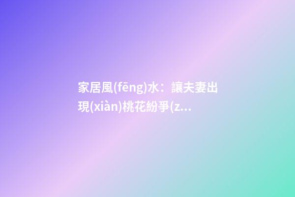 家居風(fēng)水：讓夫妻出現(xiàn)桃花紛爭(zhēng)