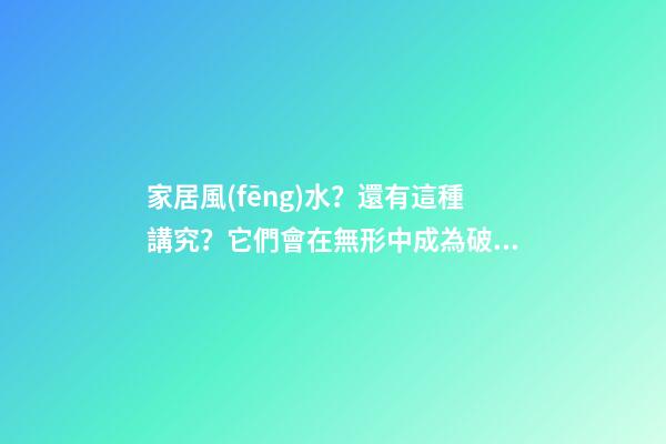 家居風(fēng)水？還有這種講究？它們會在無形中成為破壞家庭的“兇手”