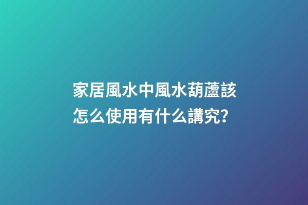 家居風水中風水葫蘆該怎么使用有什么講究？