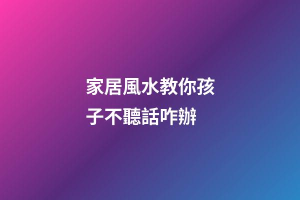 家居風水教你孩子不聽話咋辦