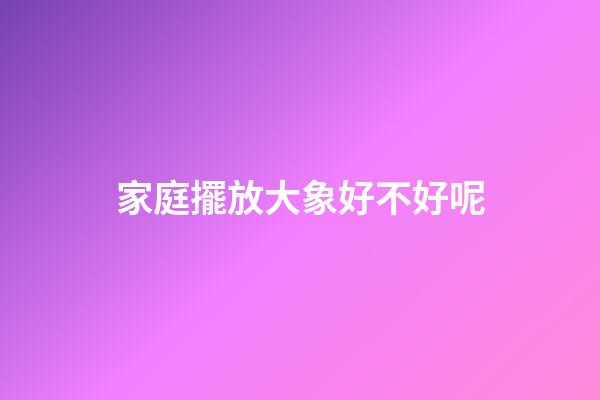 家庭擺放大象好不好呢