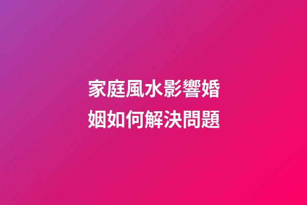 家庭風水影響婚姻如何解決問題