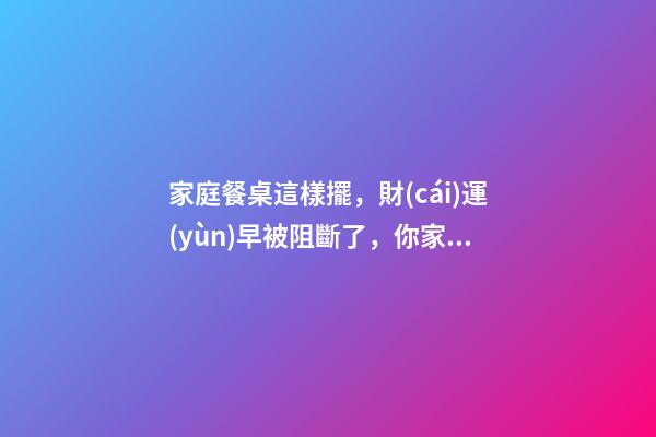 家庭餐桌這樣擺，財(cái)運(yùn)早被阻斷了，你家沒(méi)錢(qián)是有原因的