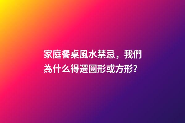 家庭餐桌風水禁忌，我們為什么得選圓形或方形？