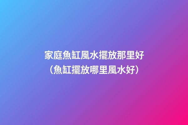 家庭魚缸風水擺放那里好（魚缸擺放哪里風水好）