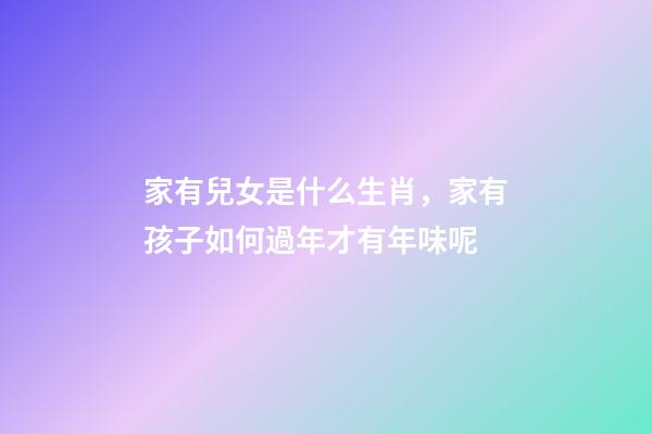 家有兒女是什么生肖，家有孩子如何過年才有年味呢-第1張-觀點-玄機派