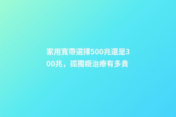 家用寬帶選擇500兆還是300兆，孤獨癥治療有多貴-第1張-觀點-玄機派