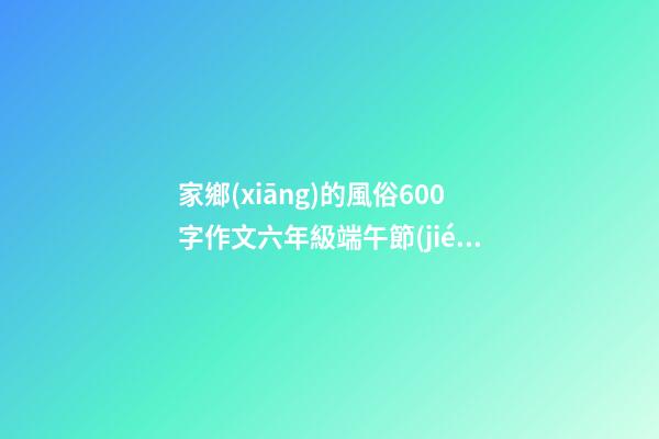 家鄉(xiāng)的風俗600字作文六年級端午節(jié)，你的家鄉(xiāng)端午節(jié)有哪些習(xí)俗-第1張-觀點-玄機派