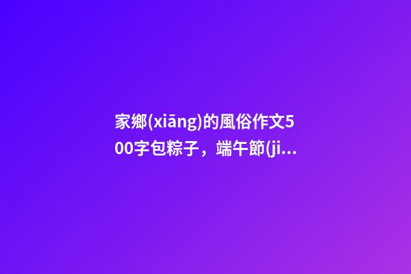 家鄉(xiāng)的風俗作文500字包粽子，端午節(jié)看圖寫話3篇+習作范文10篇