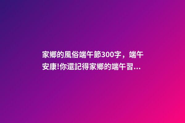 家鄉的風俗端午節300字，端午安康!你還記得家鄉的端午習俗嗎-第1張-觀點-玄機派