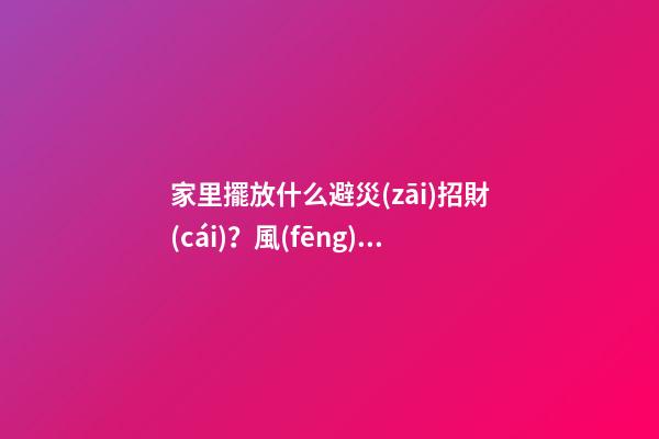 家里擺放什么避災(zāi)招財(cái)？風(fēng)水寶物功用各不同