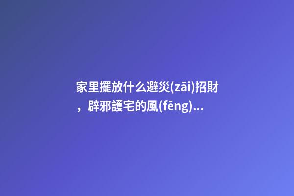 家里擺放什么避災(zāi)招財，辟邪護宅的風(fēng)水神器！