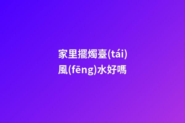 家里擺燭臺(tái)風(fēng)水好嗎