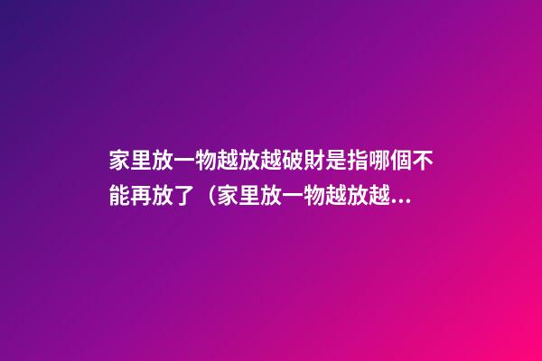 家里放一物越放越破財是指哪個不能再放了（家里放一物越放越破財,放這些才招財）