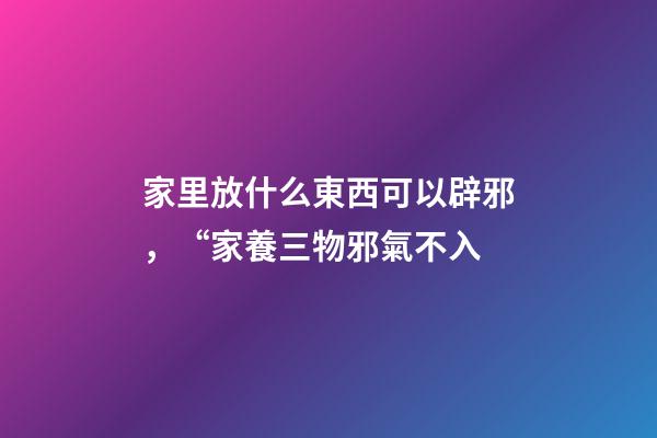 家里放什么東西可以辟邪，“家養三物邪氣不入-第1張-觀點-玄機派