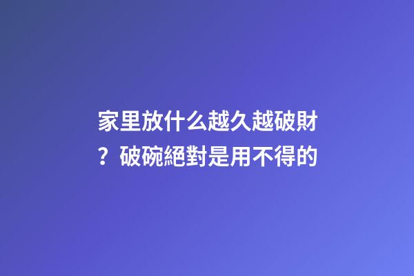 家里放什么越久越破財？破碗絕對是用不得的