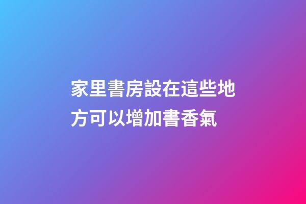 家里書房設在這些地方可以增加書香氣