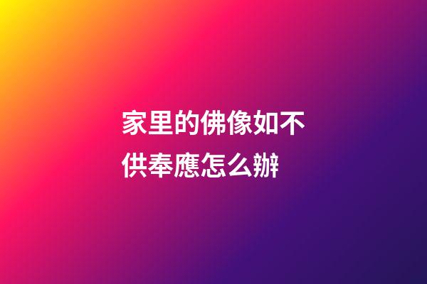 家里的佛像如不供奉應怎么辦